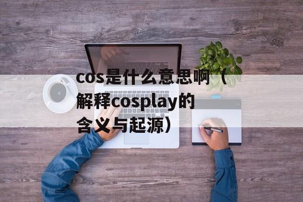 cos是什么意思啊（解释cosplay的含义与起源）-第1张图片-