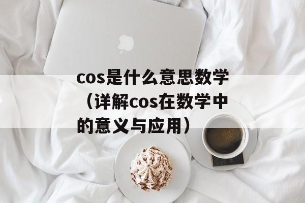 cos是什么意思数学（详解cos在数学中的意义与应用）-第1张图片-