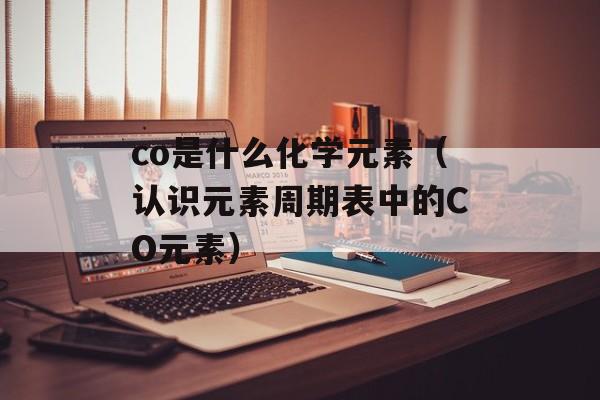 co是什么化学元素（认识元素周期表中的CO元素）-第1张图片-