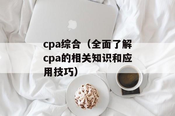 cpa综合（全面了解cpa的相关知识和应用技巧）-第1张图片-