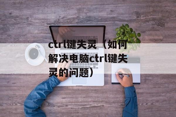ctrl键失灵（如何解决电脑ctrl键失灵的问题）-第1张图片-