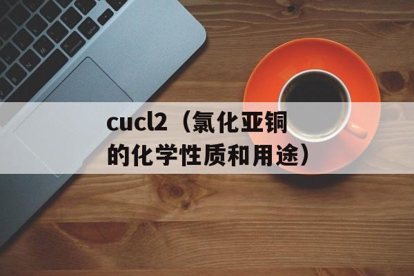 cucl2（氯化亚铜的化学性质和用途）-第1张图片-