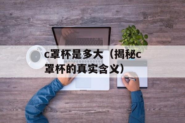c罩杯是多大（揭秘c罩杯的真实含义）-第1张图片-