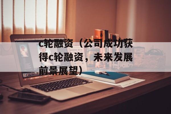 c轮融资（公司成功获得c轮融资，未来发展前景展望）-第1张图片-