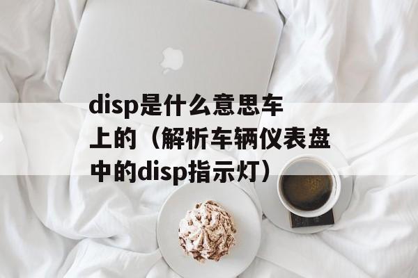disp是什么意思车上的（解析车辆仪表盘中的disp指示灯）-第1张图片-