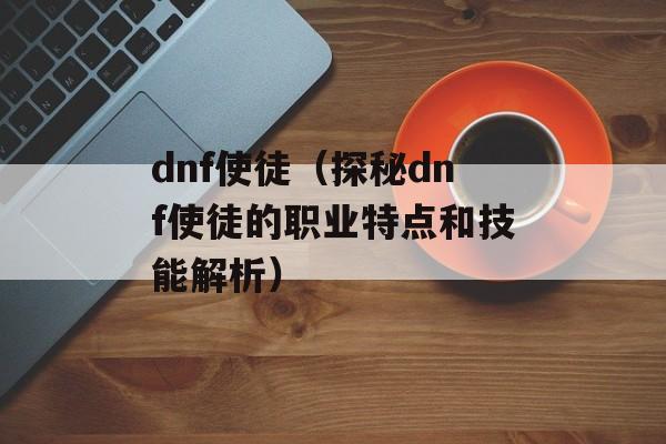 dnf使徒（探秘dnf使徒的职业特点和技能解析）-第1张图片-