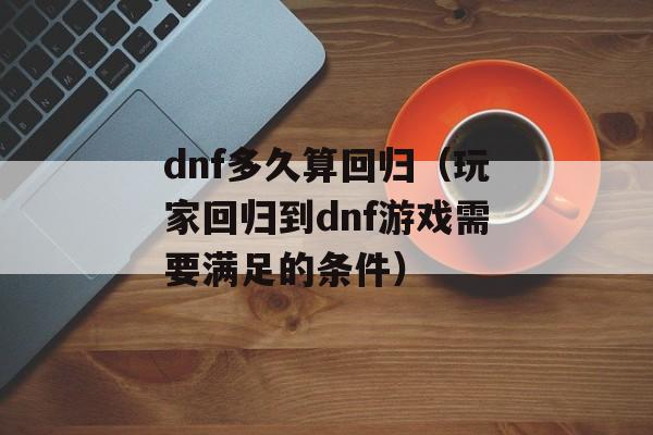 dnf多久算回归（玩家回归到dnf游戏需要满足的条件）-第1张图片-