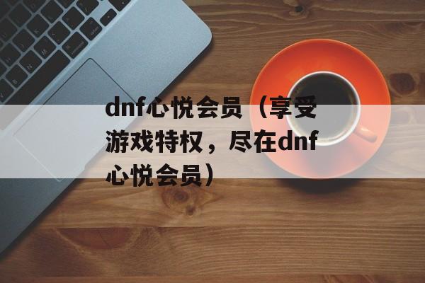 dnf心悦会员（享受游戏特权，尽在dnf心悦会员）-第1张图片-