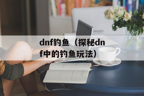 dnf钓鱼（探秘dnf中的钓鱼玩法）-第1张图片-