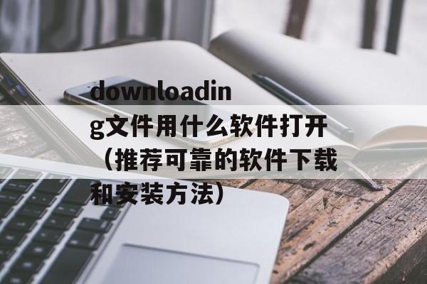 downloading文件用什么软件打开（推荐可靠的软件下载和安装方法）-第1张图片-