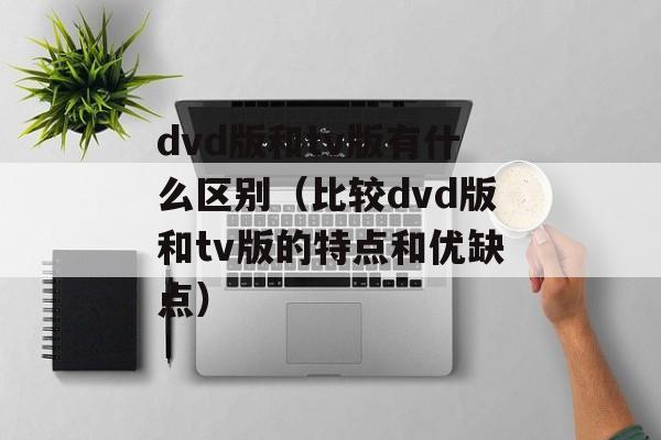 dvd版和tv版有什么区别（比较dvd版和tv版的特点和优缺点）-第1张图片-