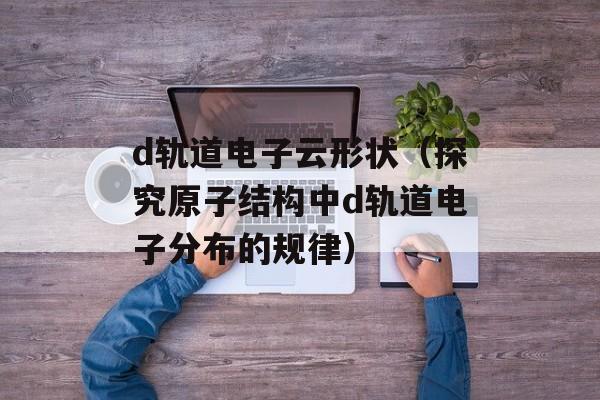d轨道电子云形状（探究原子结构中d轨道电子分布的规律）-第1张图片-