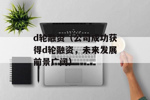 d轮融资（公司成功获得d轮融资，未来发展前景广阔）-第1张图片-