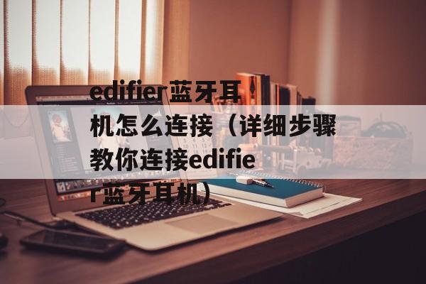edifier蓝牙耳机怎么连接（详细步骤教你连接edifier蓝牙耳机）-第1张图片-