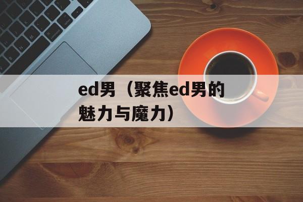 ed男（聚焦ed男的魅力与魔力）-第1张图片-