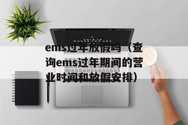 ems过年放假吗（查询ems过年期间的营业时间和放假安排）-第1张图片-