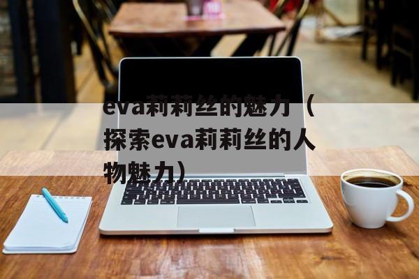 eva莉莉丝的魅力（探索eva莉莉丝的人物魅力）-第1张图片-