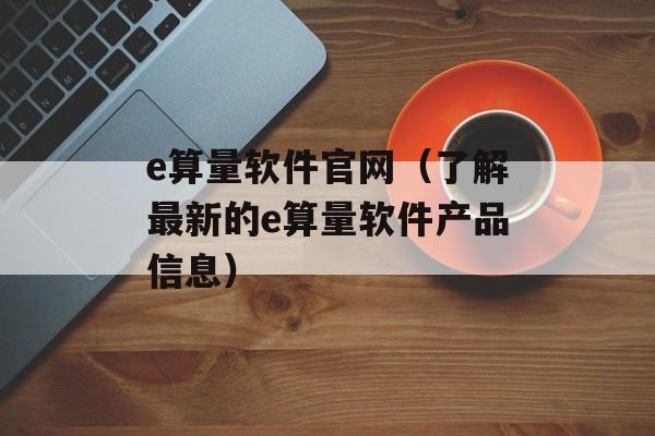 e算量软件官网（了解最新的e算量软件产品信息）-第1张图片-