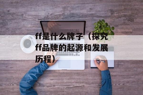 ff是什么牌子（探究ff品牌的起源和发展历程）-第1张图片-