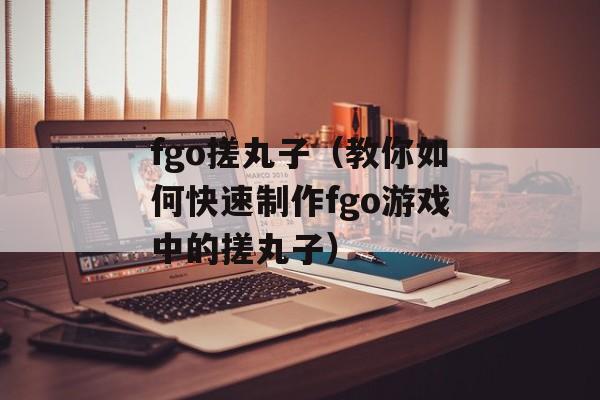 fgo搓丸子（教你如何快速制作fgo游戏中的搓丸子）-第1张图片-