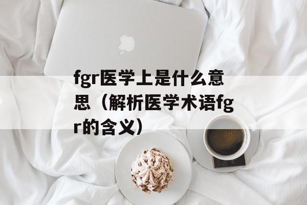 fgr医学上是什么意思（解析医学术语fgr的含义）-第1张图片-