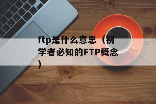 ftp是什么意思（初学者必知的FTP概念）-第1张图片-