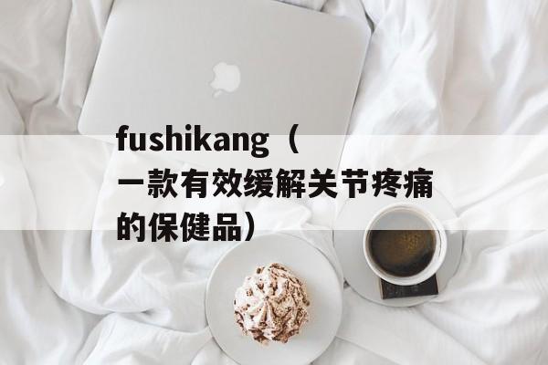 fushikang（一款有效缓解关节疼痛的保健品）-第1张图片-