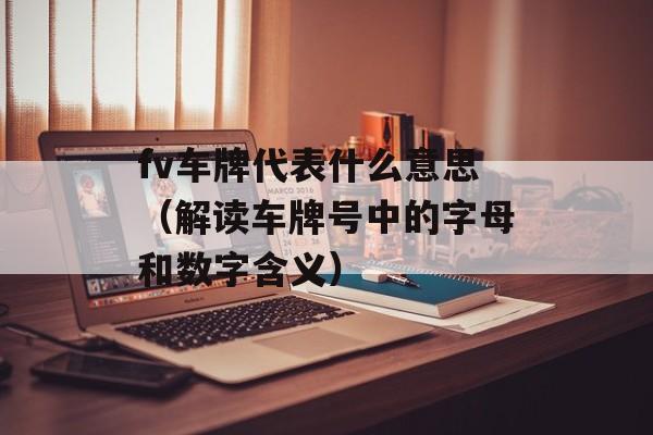 fv车牌代表什么意思（解读车牌号中的字母和数字含义）-第1张图片-