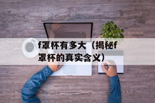 f罩杯有多大（揭秘f罩杯的真实含义）-第1张图片-