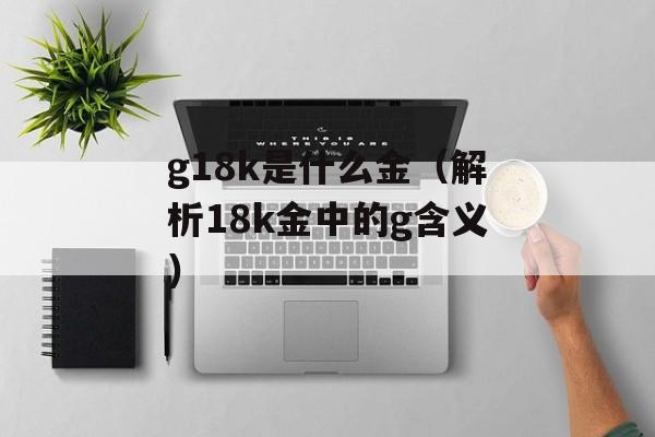 g18k是什么金（解析18k金中的g含义）-第1张图片-