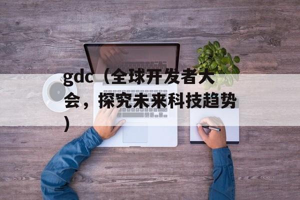 gdc（全球开发者大会，探究未来科技趋势）-第1张图片-