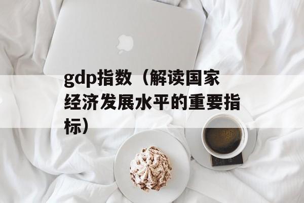 gdp指数（解读国家经济发展水平的重要指标）-第1张图片-