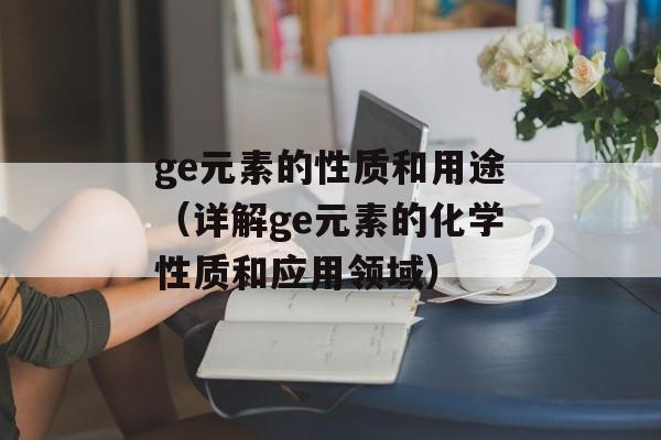 ge元素的性质和用途（详解ge元素的化学性质和应用领域）-第1张图片-