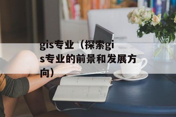gis专业（探索gis专业的前景和发展方向）-第1张图片-
