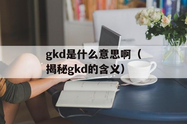 gkd是什么意思啊（揭秘gkd的含义）-第1张图片-
