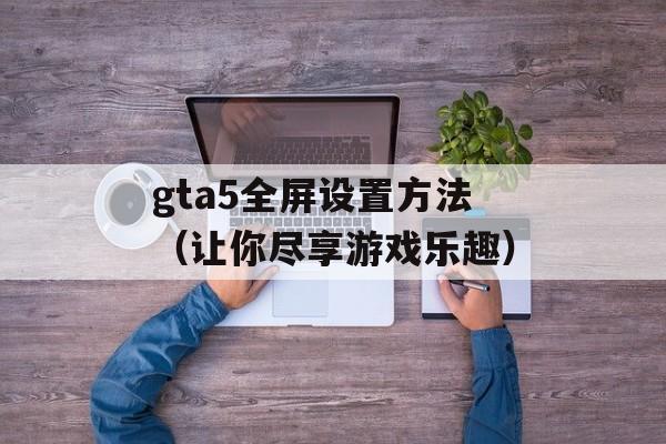 gta5全屏设置方法（让你尽享游戏乐趣）-第1张图片-