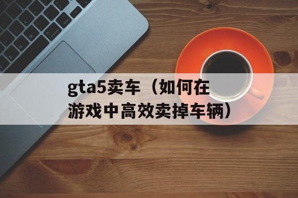 gta5卖车（如何在游戏中高效卖掉车辆）-第1张图片-