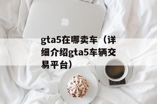 gta5在哪卖车（详细介绍gta5车辆交易平台）-第1张图片-