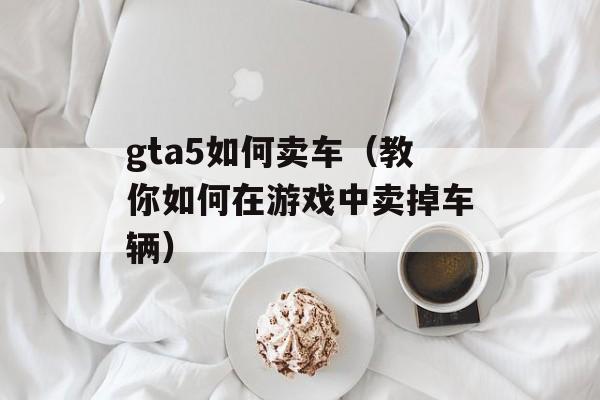 gta5如何卖车（教你如何在游戏中卖掉车辆）-第1张图片-