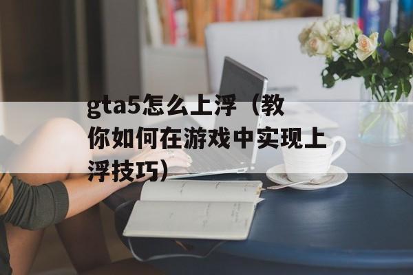 gta5怎么上浮（教你如何在游戏中实现上浮技巧）-第1张图片-