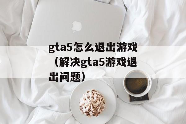 gta5怎么退出游戏（解决gta5游戏退出问题）-第1张图片-