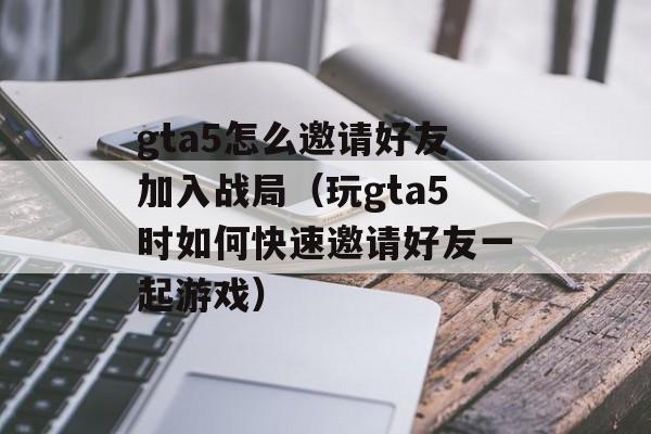 gta5怎么邀请好友加入战局（玩gta5时如何快速邀请好友一起游戏）-第1张图片-