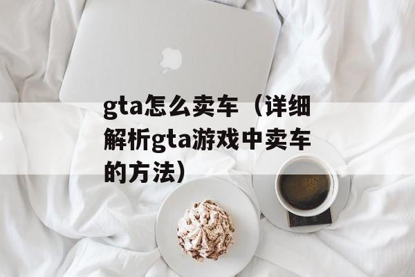gta怎么卖车（详细解析gta游戏中卖车的方法）-第1张图片-