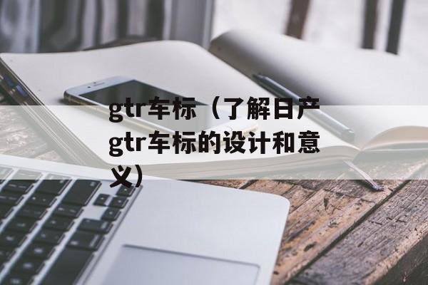gtr车标（了解日产gtr车标的设计和意义）-第1张图片-