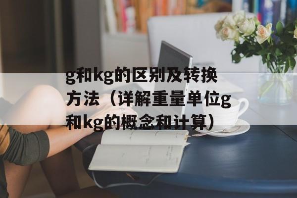 g和kg的区别及转换方法（详解重量单位g和kg的概念和计算）-第1张图片-