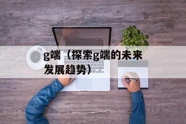 g端（探索g端的未来发展趋势）-第1张图片-