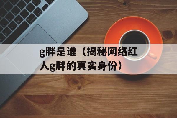 g胖是谁（揭秘网络红人g胖的真实身份）-第1张图片-