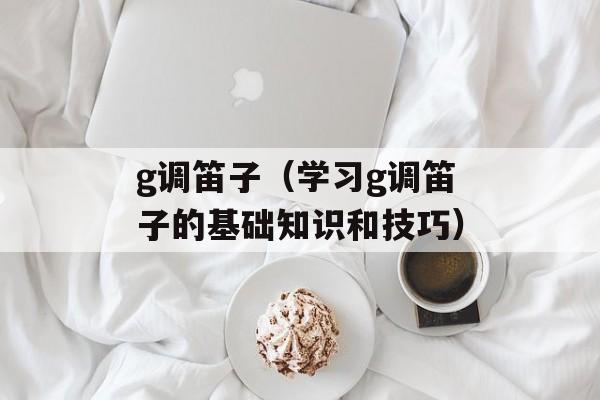 g调笛子（学习g调笛子的基础知识和技巧）-第1张图片-