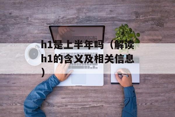 h1是上半年吗（解读h1的含义及相关信息）-第1张图片-