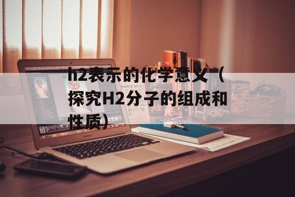 h2表示的化学意义（探究H2分子的组成和性质）-第1张图片-